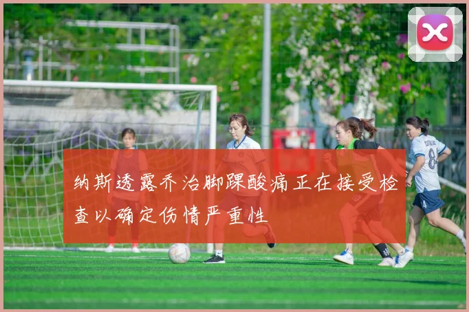 纳斯透露乔治脚踝酸痛正在接受检查以确定伤情严重性