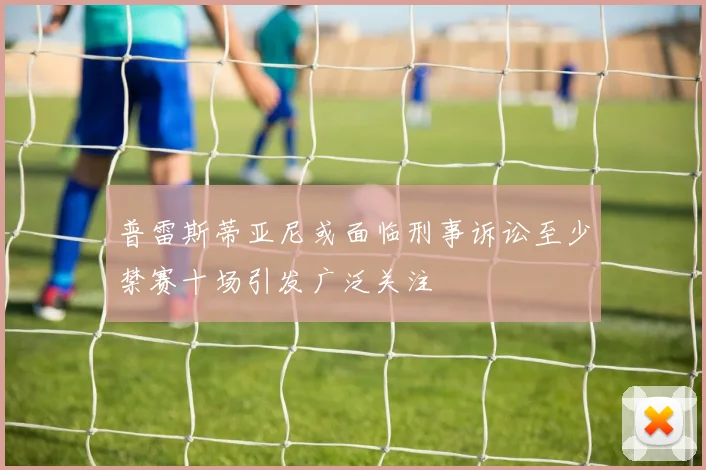 普雷斯蒂亚尼或面临刑事诉讼至少禁赛十场引发广泛关注