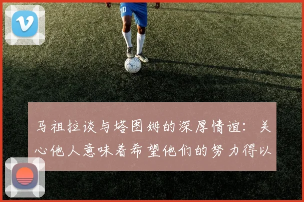 马祖拉谈与塔图姆的深厚情谊：关心他人意味着希望他们的努力得以回报