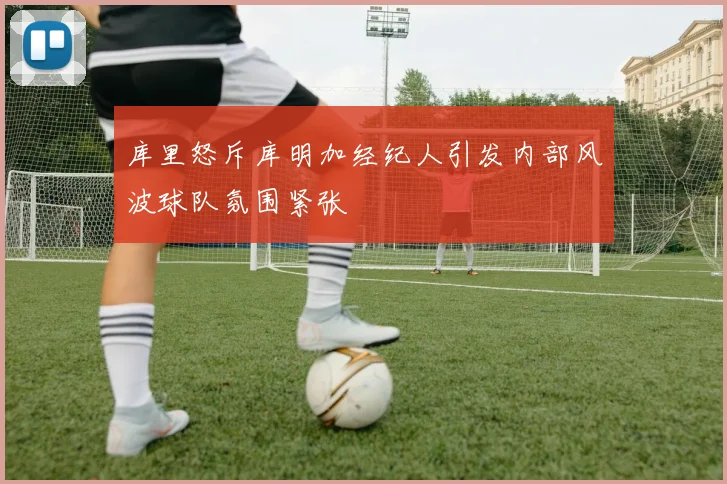 库里怒斥库明加经纪人引发内部风波球队氛围紧张
