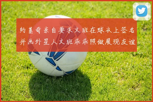 约基奇亲自要求文班在球衣上签名并画外星人文班乖乖照做展现友谊与幽默