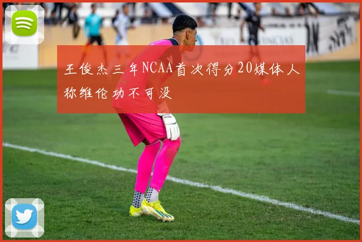 王俊杰三年NCAA首次得分20媒体人称维伦功不可没