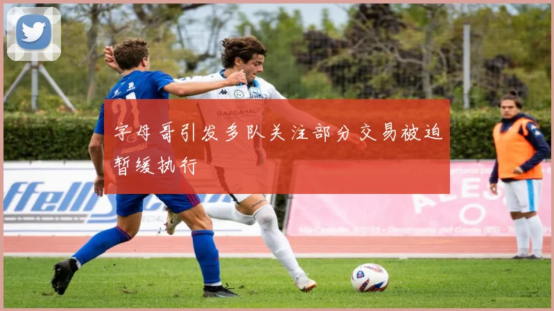 字母哥引发多队关注部分交易被迫暂缓执行