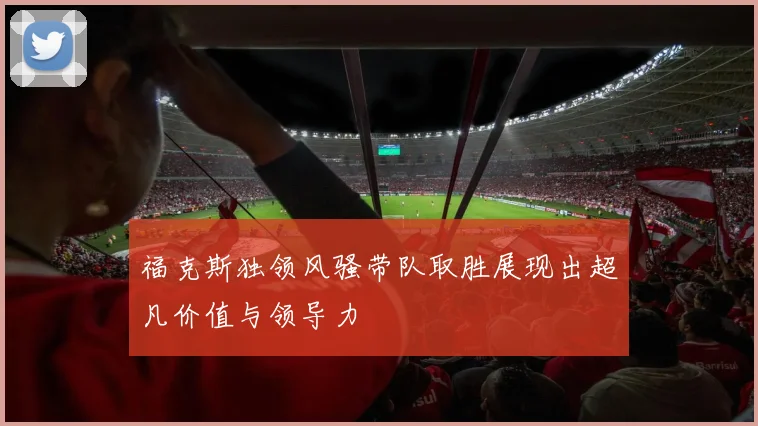 福克斯独领风骚带队取胜展现出超凡价值与领导力