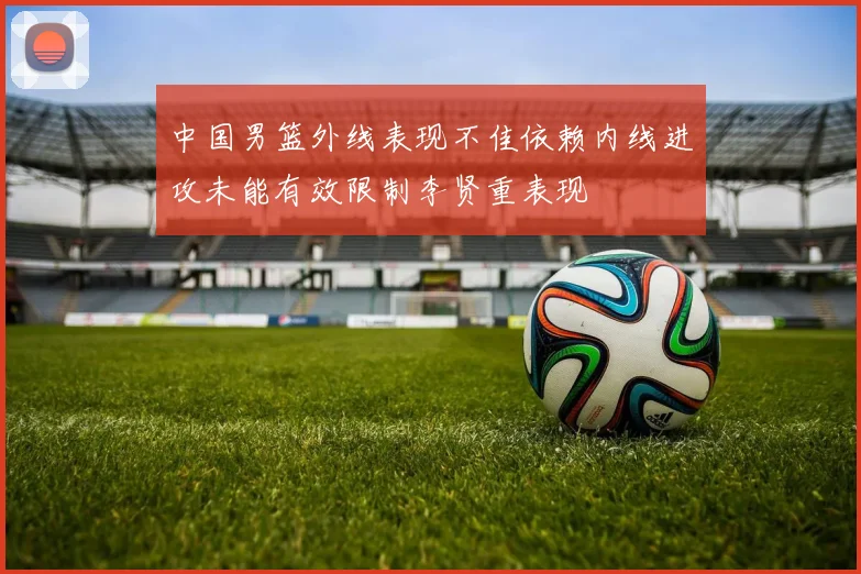 中国男篮外线表现不佳依赖内线进攻未能有效限制李贤重表现