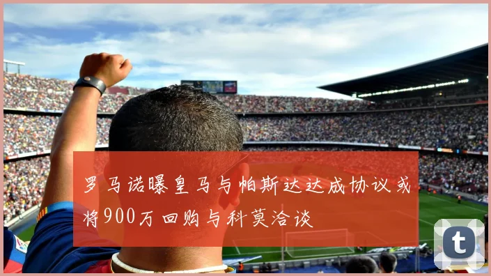 罗马诺曝皇马与帕斯达达成协议或将900万回购与科莫洽谈