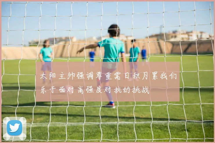 太阳主帅强调尊重需日积月累我们乐于面对高强度对抗的挑战