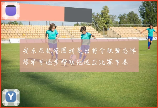 安东尼称塔图姆复出将令联盟忌惮绿军可逐步帮助他适应比赛节奏