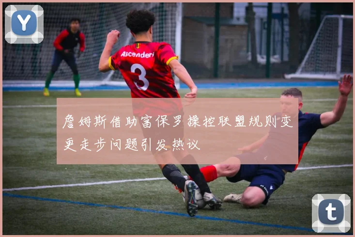 詹姆斯借助富保罗操控联盟规则变更走步问题引发热议