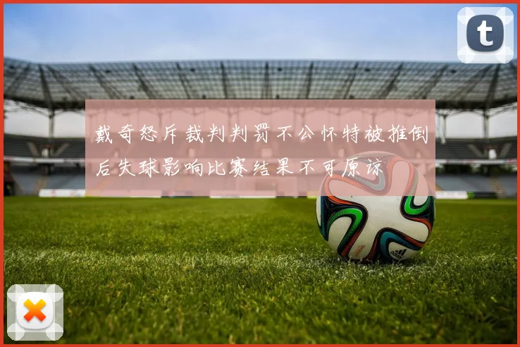 戴奇怒斥裁判判罚不公怀特被推倒后失球影响比赛结果不可原谅