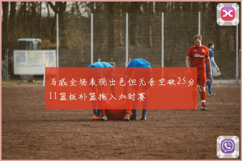 马威全场表现出色但无奈空砍25分11篮板补篮拖入加时赛