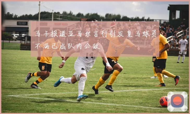 马卡报道亚马尔言行引发皇马球员不满已成队内公敌