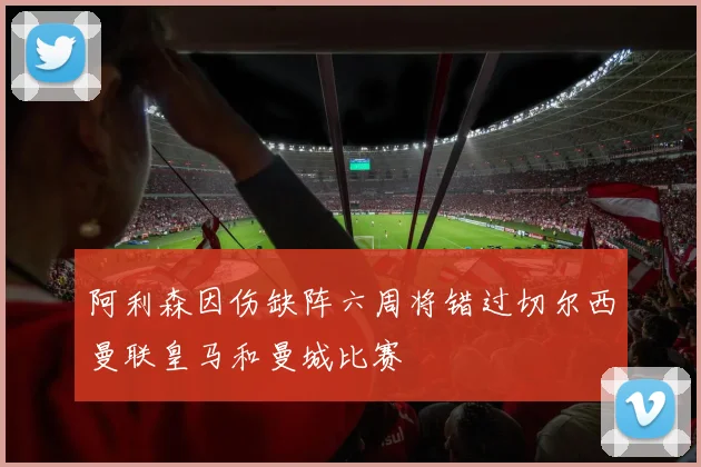 阿利森因伤缺阵六周将错过切尔西曼联皇马和曼城比赛