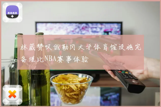 林葳赞叹俄勒冈大学体育馆设施完备堪比NBA赛事体验