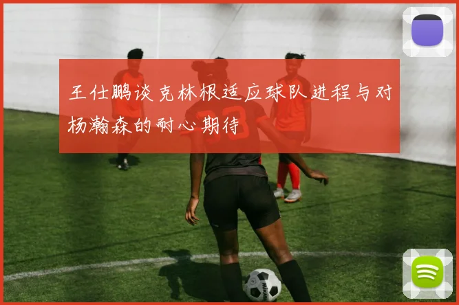 王仕鹏谈克林根适应球队进程与对杨瀚森的耐心期待