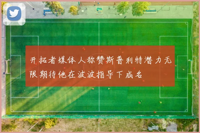 开拓者媒体人称赞斯普利特潜力无限期待他在波波指导下成名