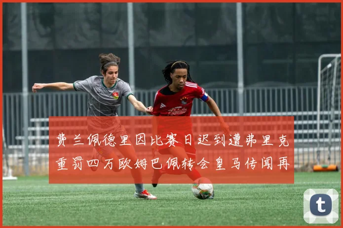 费兰佩德里因比赛日迟到遭弗里克重罚四万欧姆巴佩转会皇马传闻再起