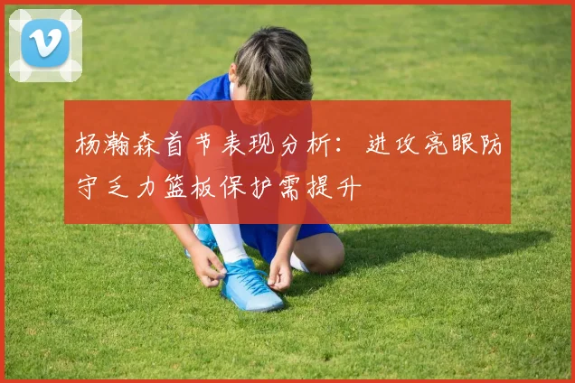 杨瀚森首节表现分析：进攻亮眼防守乏力篮板保护需提升