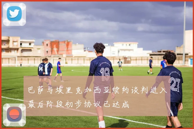 巴萨与埃里克加西亚续约谈判进入最后阶段初步协议已达成