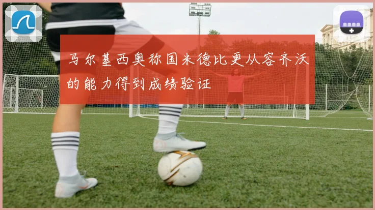 马尔基西奥称国米德比更从容齐沃的能力得到成绩验证