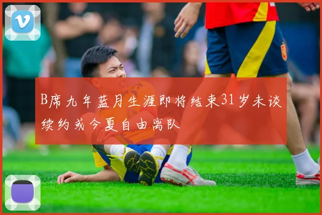 B席九年蓝月生涯即将结束31岁未谈续约或今夏自由离队