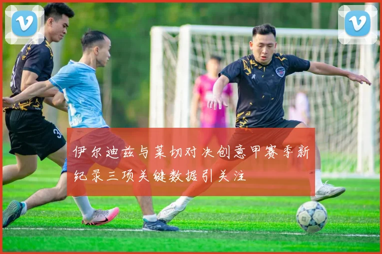 伊尔迪兹与莱切对决创意甲赛季新纪录三项关键数据引关注