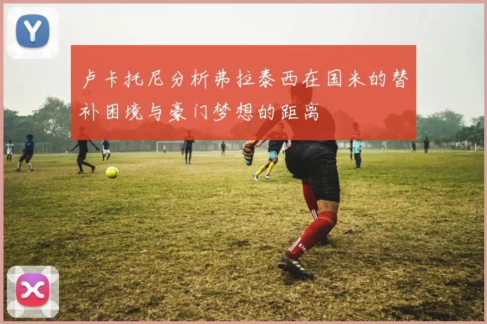 卢卡托尼分析弗拉泰西在国米的替补困境与豪门梦想的距离