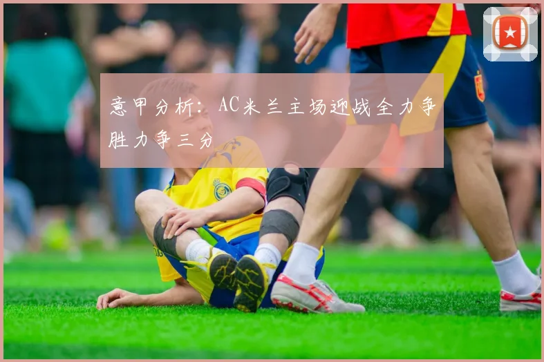 意甲分析：AC米兰主场迎战全力争胜力争三分