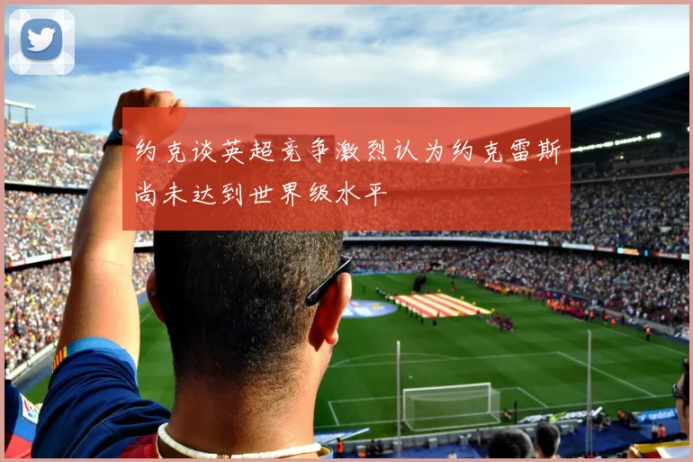 约克谈英超竞争激烈认为约克雷斯尚未达到世界级水平