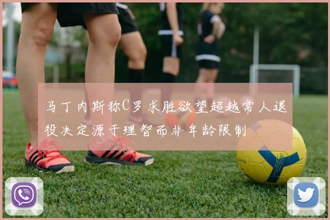 马丁内斯称C罗求胜欲望超越常人退役决定源于理智而非年龄限制