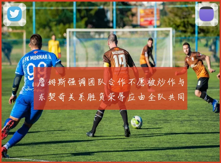 詹姆斯强调团队合作不愿被炒作与东契奇关系胜负荣辱应由全队共同承担