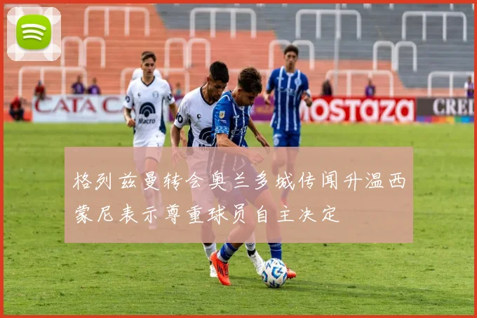 格列兹曼转会奥兰多城传闻升温西蒙尼表示尊重球员自主决定