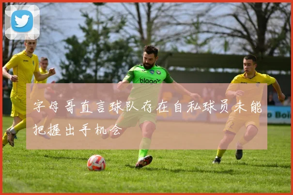 字母哥直言球队存在自私球员未能把握出手机会