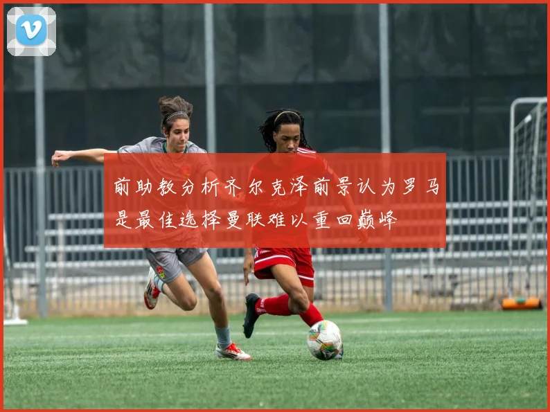 前助教分析齐尔克泽前景认为罗马是最佳选择曼联难以重回巅峰