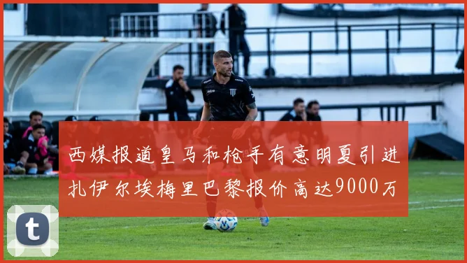 西媒报道皇马和枪手有意明夏引进扎伊尔埃梅里巴黎报价高达9000万欧