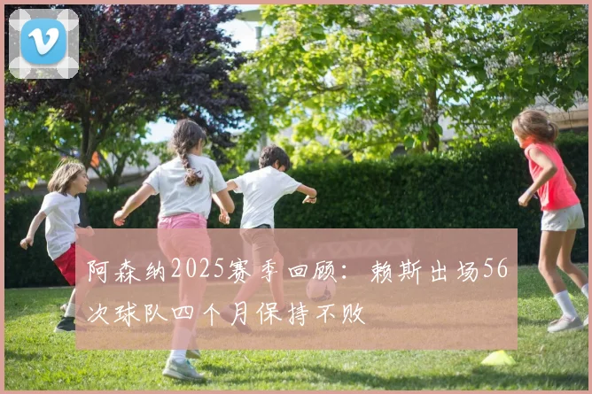阿森纳2025赛季回顾：赖斯出场56次球队四个月保持不败