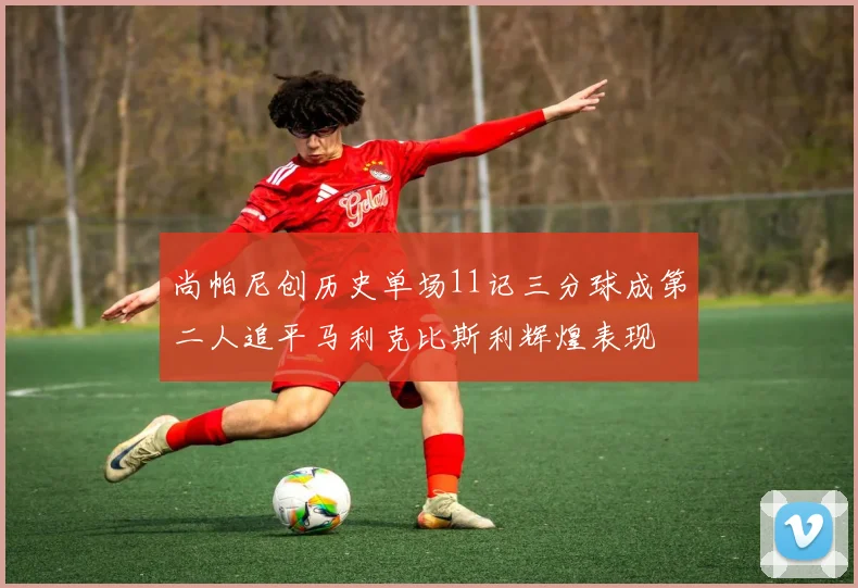 尚帕尼创历史单场11记三分球成第二人追平马利克比斯利辉煌表现