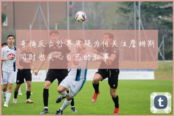 夸梅反击外界质疑为何关注詹姆斯同时也关心自己的私事