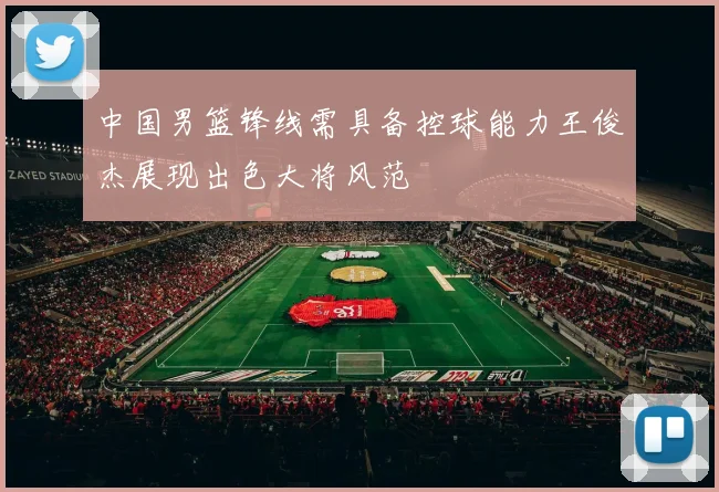 中国男篮锋线需具备控球能力王俊杰展现出色大将风范