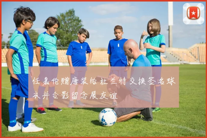 任嘉伦赠唐装给杜兰特交换签名球衣并合影留念展友谊