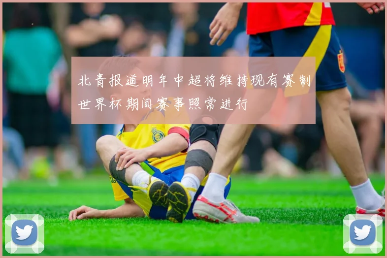北青报道明年中超将维持现有赛制世界杯期间赛事照常进行