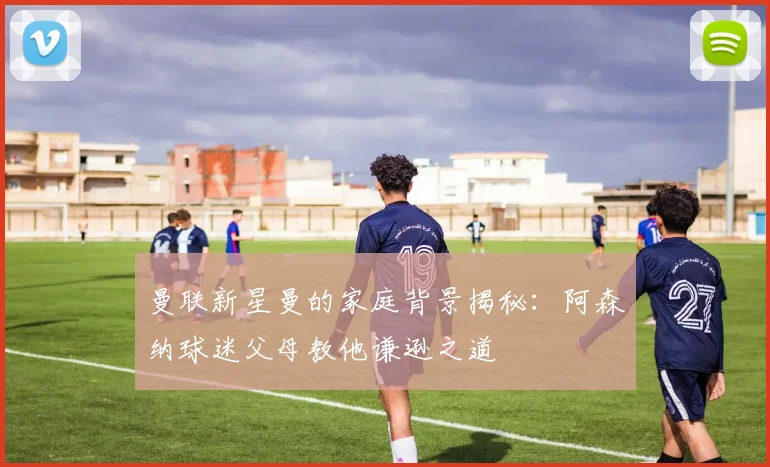 曼联新星曼的家庭背景揭秘：阿森纳球迷父母教他谦逊之道