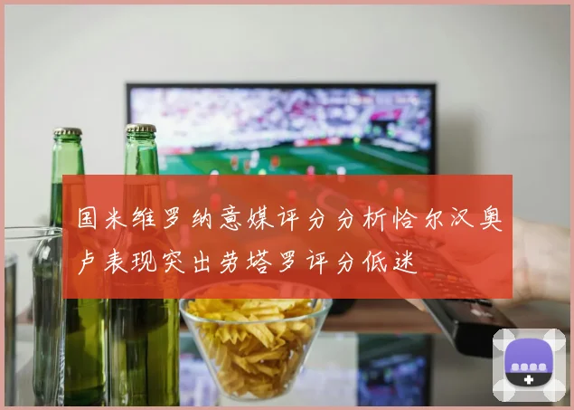 国米维罗纳意媒评分分析恰尔汉奥卢表现突出劳塔罗评分低迷