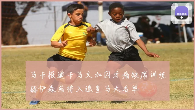 马卡报道卡马文加因牙痛缺席训练赫伊森或将入选皇马大名单