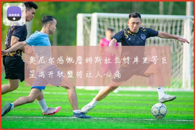 奥尼尔感慨詹姆斯杜兰特库里等巨星离开联盟将让人心痛